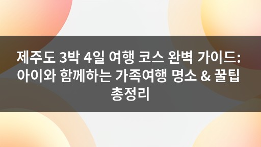 제주도 3박 4일 여행 코스 완벽 가이드: 아이와 함께하는 가족여행 명소 & 꿀팁 총정리