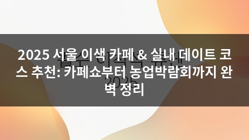 2025 서울 이색 카페 & 실내 데이트 코스 추천: 카페쇼부터 농업박람회까지 완벽 정리