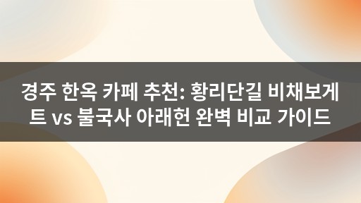 경주 한옥 카페 추천: 황리단길 비채보게트 vs 불국사 아래헌 완벽 비교 가이드